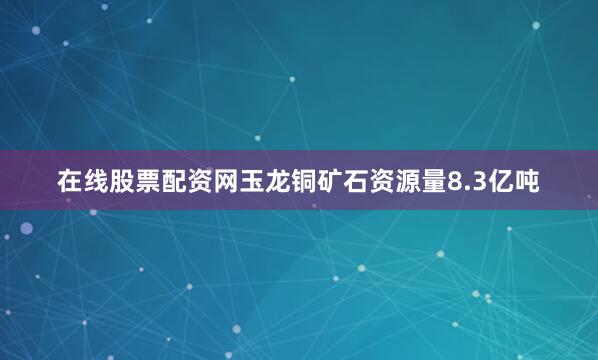 在线股票配资网玉龙铜矿石资源量8.3亿吨