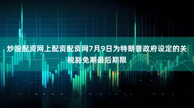 炒股配资网上配资配资网7月9日为特朗普政府设定的关税豁免期最后期限