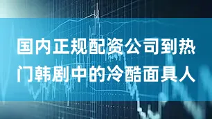 国内正规配资公司到热门韩剧中的冷酷面具人