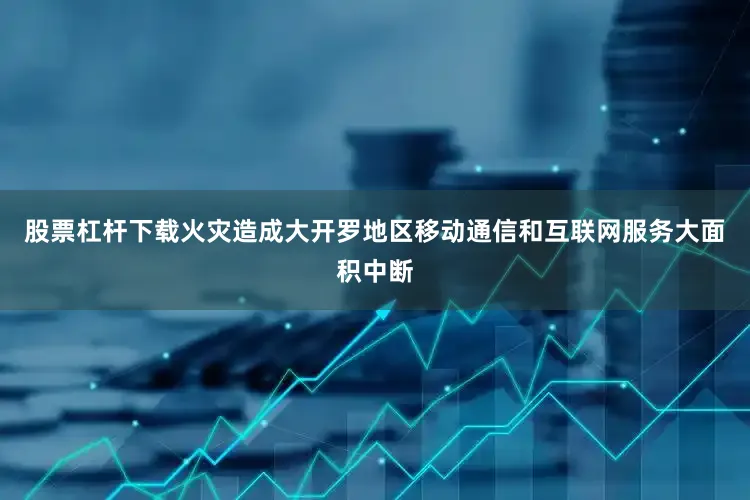 股票杠杆下载火灾造成大开罗地区移动通信和互联网服务大面积中断