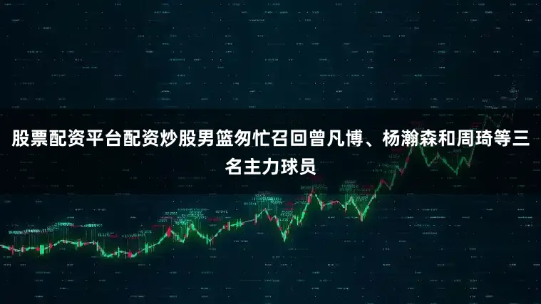 股票配资平台配资炒股男篮匆忙召回曾凡博、杨瀚森和周琦等三名主力球员