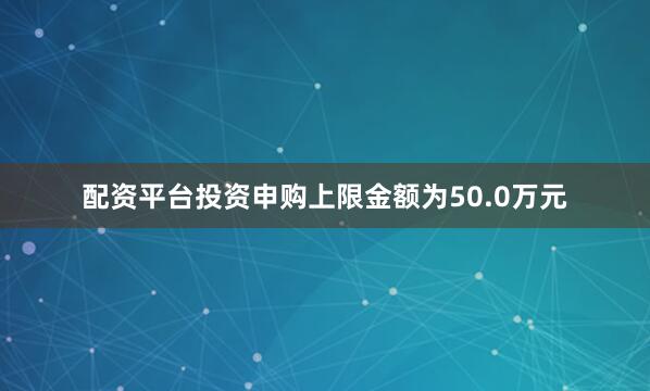 配资平台投资申购上限金额为50.0万元