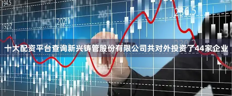 十大配资平台查询新兴铸管股份有限公司共对外投资了44家企业