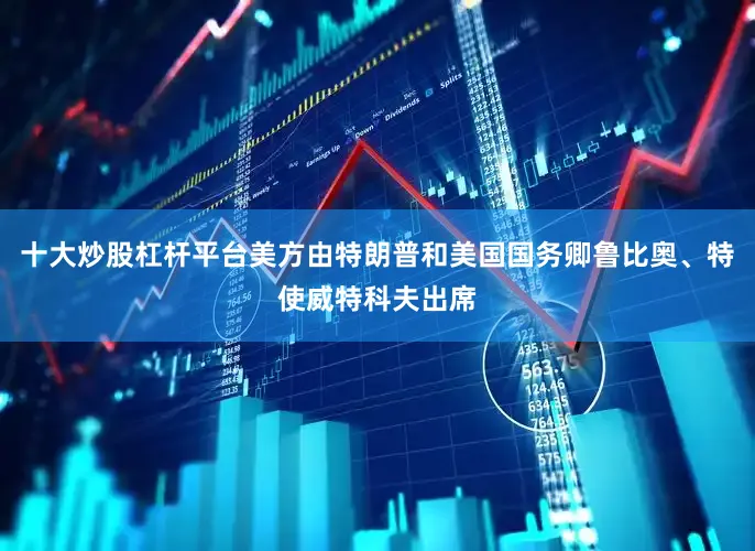 十大炒股杠杆平台美方由特朗普和美国国务卿鲁比奥、特使威特科夫出席