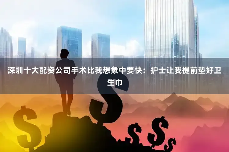 深圳十大配资公司手术比我想象中要快：护士让我提前垫好卫生巾