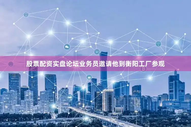 股票配资实盘论坛业务员邀请他到衡阳工厂参观