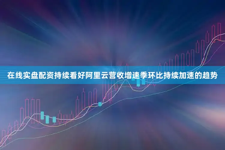在线实盘配资持续看好阿里云营收增速季环比持续加速的趋势