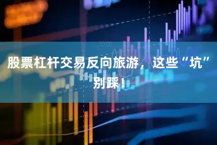 股票杠杆交易反向旅游，这些“坑”别踩！