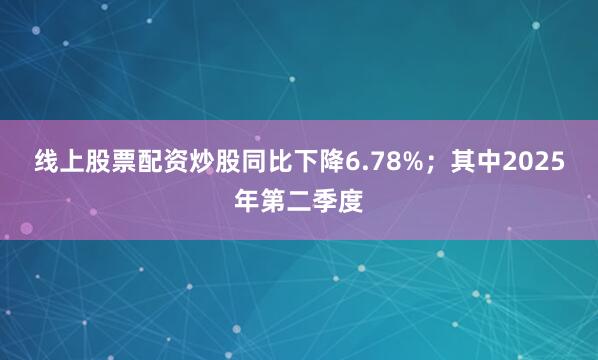 线上股票配资炒股同比下降6.78%；其中2025年第二季度