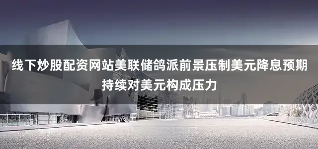 线下炒股配资网站美联储鸽派前景压制美元降息预期持续对美元构成压力