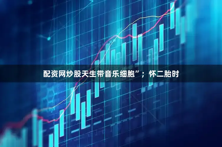 配资网炒股天生带音乐细胞”；怀二胎时