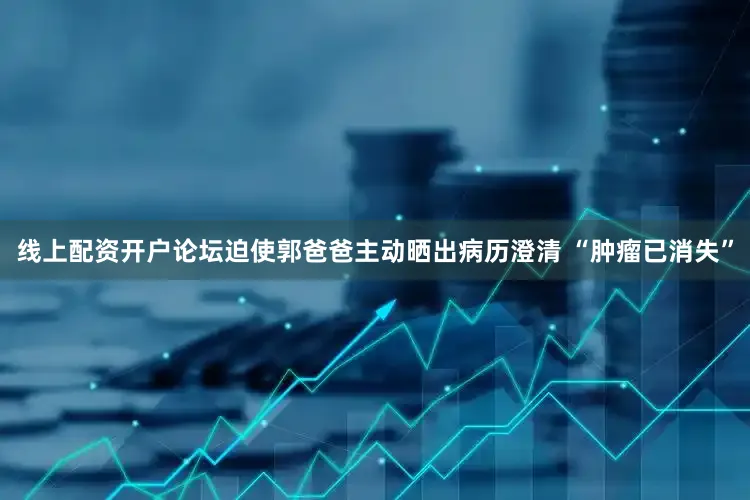 线上配资开户论坛迫使郭爸爸主动晒出病历澄清 “肿瘤已消失”
